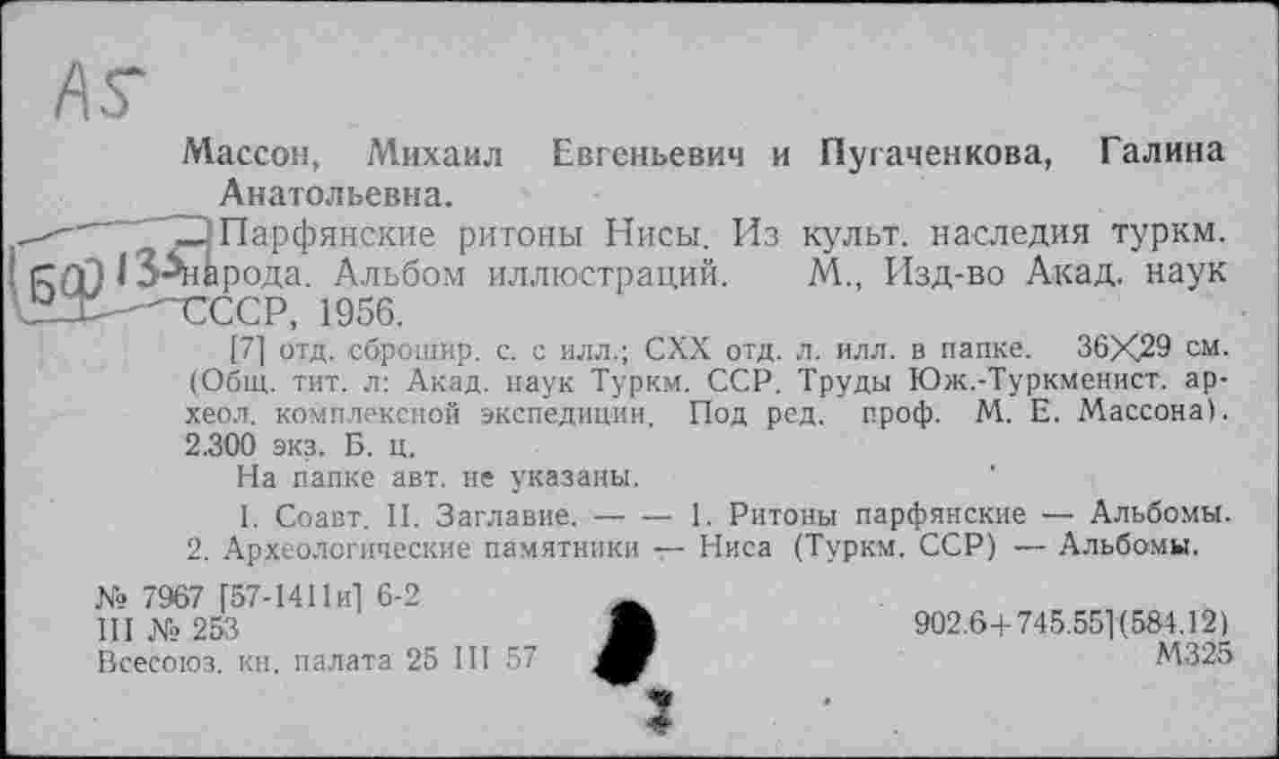 ﻿
Массон, Михаил Евгеньевич и Пугаченкова, Галина Анатольевна.
" 22 Парфянские ритоны Нисы. Из культ, наследия туркм.
I сггП I З^народа. Альбом иллюстраций. М., Изд-во Акад, наук \ГХ-^€ССР, 1956.
[71 отд. сброшир. с. с илл.; СХХ отд. л. илл. в папке. 36X29 см. (Общ. тит. л: Акад, наук Туркм. ССР. Труды Юж.-Туркменист. ар-хеол. комплексной экспедиции. Под ред. проф. М. Е. Массона). 2.300 экз. Б. ц.
На папке авт. не указаны.
І. Соавт. И. Заглавие.--1. Ритоны парфянские — Альбомы.
2. Археологические памятники — Ниса (Туркм. ССР) — Альбомы.
№ 7967 [57-1411 и] 6-2
Ill № 253
Всесоюз. кн. палата 25 III 57
902.6+745.551(584.12)
М325